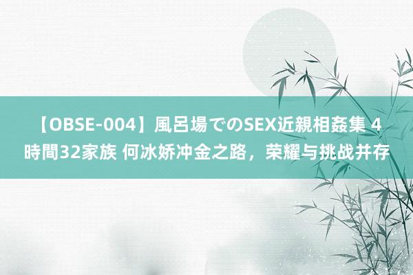 【OBSE-004】風呂場でのSEX近親相姦集 4時間32家族 何冰娇冲金之路，荣耀与挑战并存