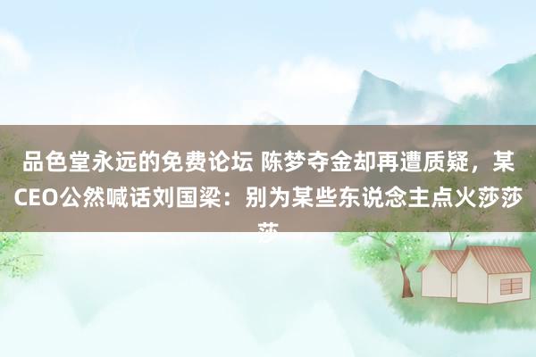 品色堂永远的免费论坛 陈梦夺金却再遭质疑，某CEO公然喊话刘国梁：别为某些东说念主点火莎莎