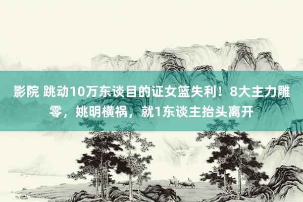 影院 跳动10万东谈目的证女篮失利！8大主力雕零，姚明横祸，就1东谈主抬头离开