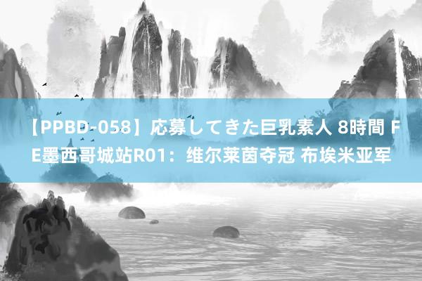 【PPBD-058】応募してきた巨乳素人 8時間 FE墨西哥城站R01：维尔莱茵夺冠 布埃米亚军