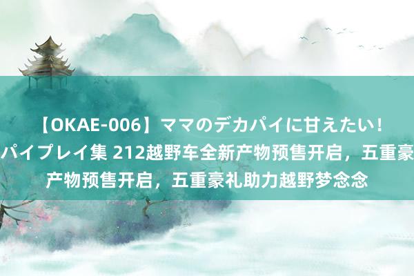 【OKAE-006】ママのデカパイに甘えたい！抜かれたい！オッパイプレイ集 212越野车全新产物预售开启，五重豪礼助力越野梦念念