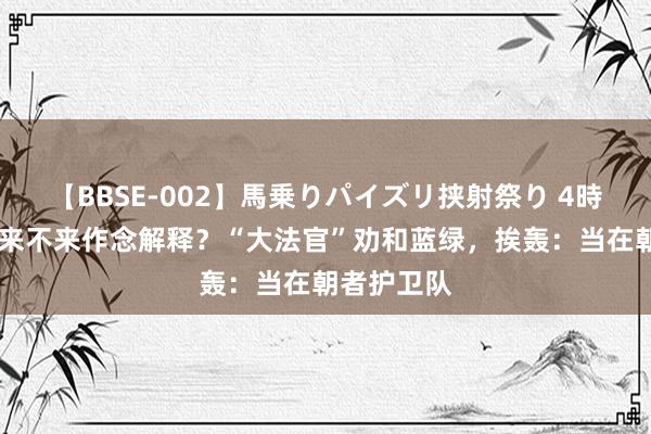 【BBSE-002】馬乗りパイズリ挟射祭り 4時間 赖清德来不来作念解释？“大法官”劝和蓝绿，挨轰：当在朝者护卫队