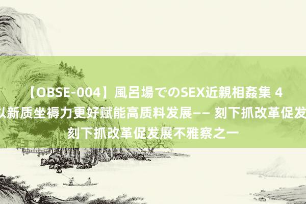 【OBSE-004】風呂場でのSEX近親相姦集 4時間32家族 以新质坐褥力更好赋能高质料发展—— 刻下抓改革促发展不雅察之一