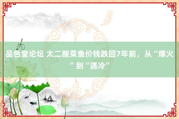 品色堂论坛 太二酸菜鱼价钱跌回7年前，从“爆火”到“遇冷”