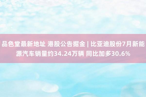 品色堂最新地址 港股公告掘金 | 比亚迪股份7月新能源汽车销量约34.24万辆 同比加多30.6%