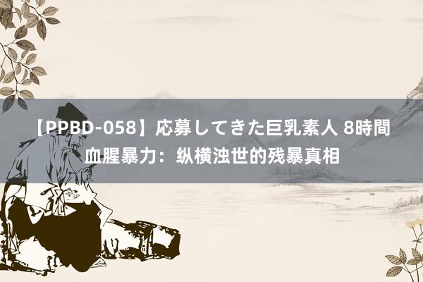 【PPBD-058】応募してきた巨乳素人 8時間 血腥暴力：纵横浊世的残暴真相