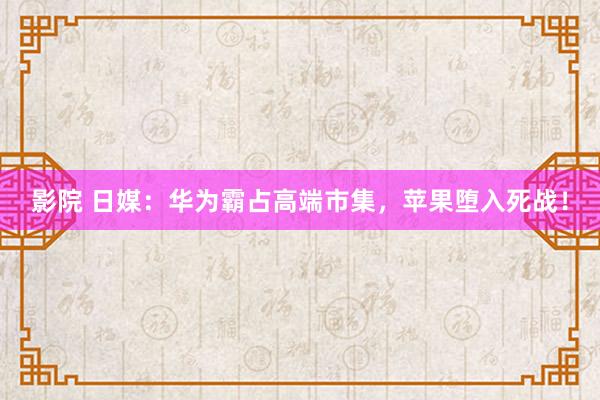 影院 日媒：华为霸占高端市集，苹果堕入死战！