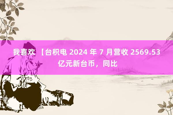 我喜欢 【台积电 2024 年 7 月营收 2569.53 亿元新台币，同比