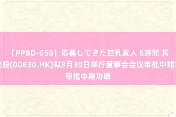 【PPBD-058】応募してきた巨乳素人 8時間 隽泰控股(00630.HK)拟8月30日举行董事会会议审批中期功绩