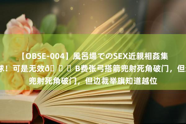 【OBSE-004】風呂場でのSEX近親相姦集 4時間32家族 好球！可是无效?B费张弓搭箭兜射死角破门，但边裁举旗知道越位