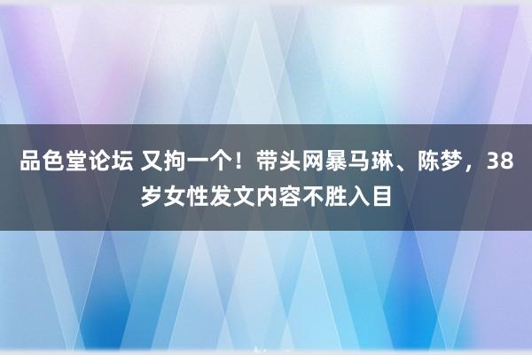 品色堂论坛 又拘一个！带头网暴马琳、陈梦，38岁女性发文内容不胜入目