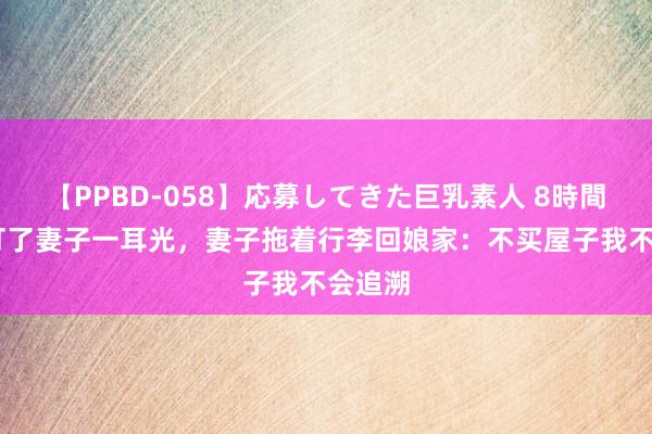 【PPBD-058】応募してきた巨乳素人 8時間 须眉打了妻子一耳光，妻子拖着行李回娘家：不买屋子我不会追溯