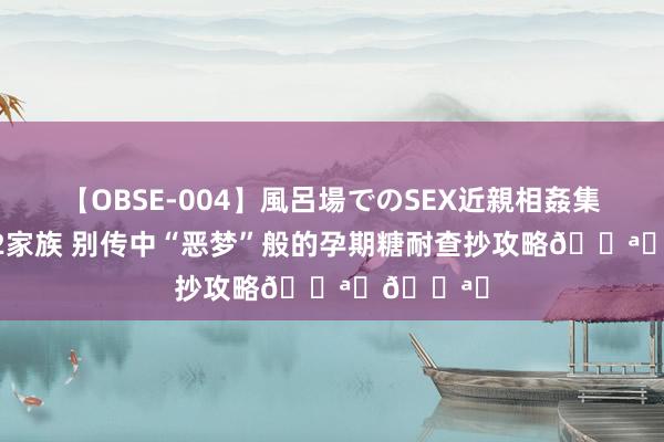 【OBSE-004】風呂場でのSEX近親相姦集 4時間32家族 别传中“恶梦”般的孕期糖耐查抄攻略?️?️