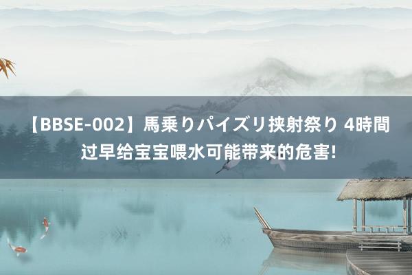 【BBSE-002】馬乗りパイズリ挟射祭り 4時間 过早给宝宝喂水可能带来的危害!