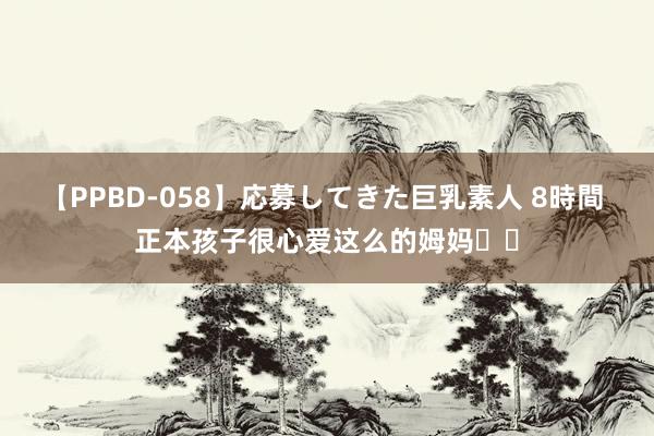 【PPBD-058】応募してきた巨乳素人 8時間 正本孩子很心爱这么的姆妈❤️