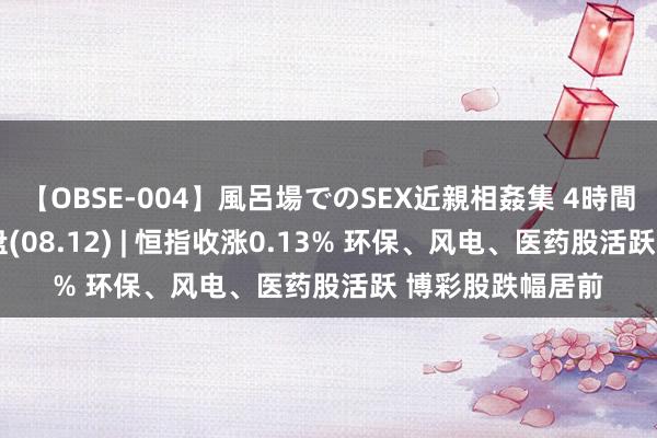 【OBSE-004】風呂場でのSEX近親相姦集 4時間32家族 港股收盘(08.12) | 恒指收涨0.13% 环保、风电、医药股活跃 博彩股跌幅居前