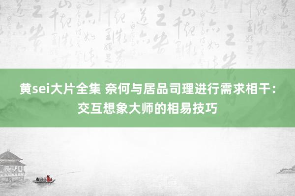 黄sei大片全集 奈何与居品司理进行需求相干：交互想象大师的相易技巧