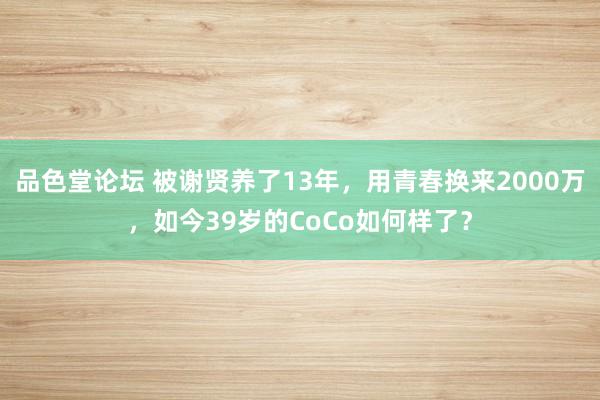 品色堂论坛 被谢贤养了13年，用青春换来2000万，如今39岁的CoCo如何样了？