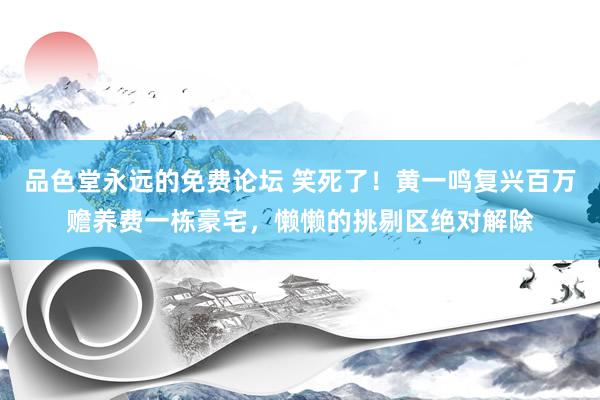 品色堂永远的免费论坛 笑死了！黄一鸣复兴百万赡养费一栋豪宅，懒懒的挑剔区绝对解除