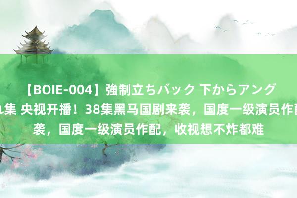 【BOIE-004】強制立ちバック 下からアングル巨乳激ハメ激揺れ集 央视开播！38集黑马国剧来袭，国度一级演员作配，收视想不炸都难