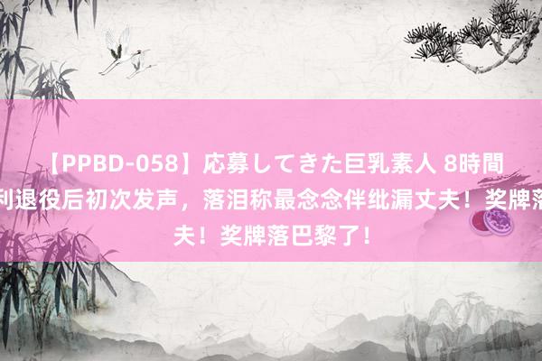 【PPBD-058】応募してきた巨乳素人 8時間 30岁戴利退役后初次发声，落泪称最念念伴纰漏丈夫！奖牌落巴黎了！