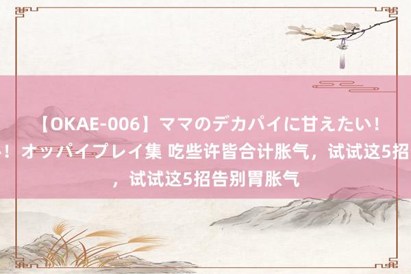 【OKAE-006】ママのデカパイに甘えたい！抜かれたい！オッパイプレイ集 吃些许皆合计胀气，试试这5招告别胃胀气