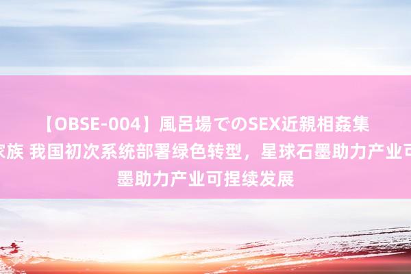 【OBSE-004】風呂場でのSEX近親相姦集 4時間32家族 我国初次系统部署绿色转型，星球石墨助力产业可捏续发展