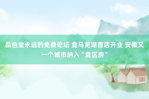 品色堂永远的免费论坛 盒马芜湖首店开业 安徽又一个城市纳入“盒区房”