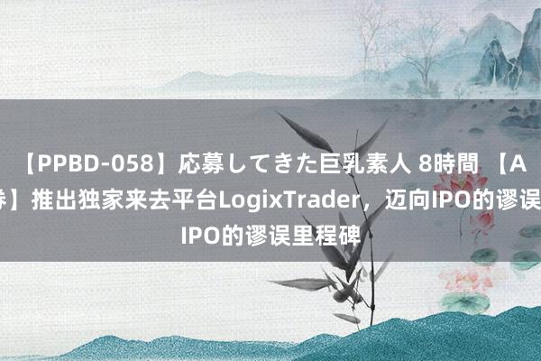 【PPBD-058】応募してきた巨乳素人 8時間 【ACY证券】推出独家来去平台LogixTrader，迈向IPO的谬误里程碑