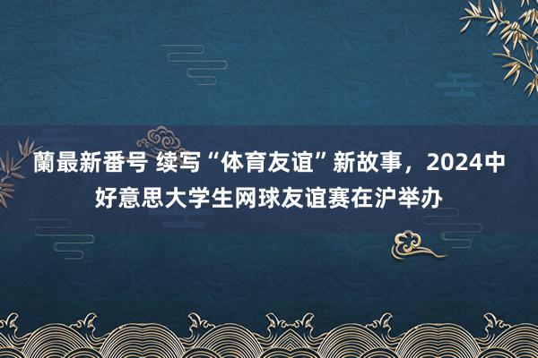 蘭最新番号 续写“体育友谊”新故事，2024中好意思大学生网球友谊赛在沪举办