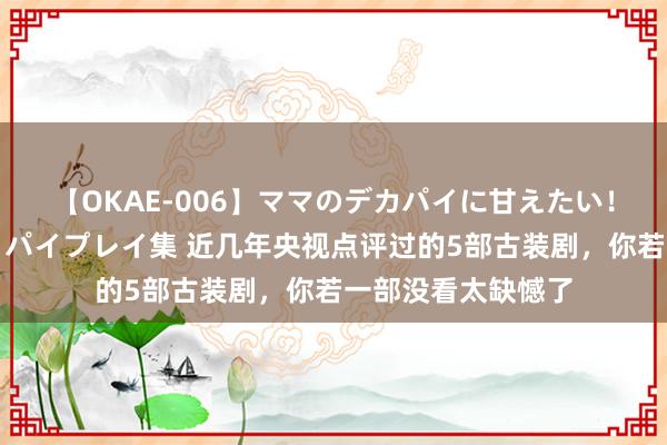 【OKAE-006】ママのデカパイに甘えたい！抜かれたい！オッパイプレイ集 近几年央视点评过的5部古装剧，你若一部没看太缺憾了