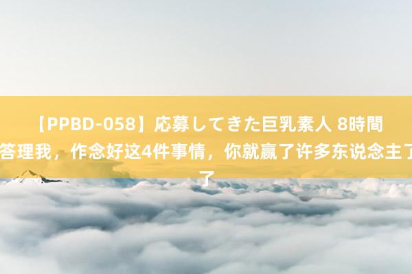 【PPBD-058】応募してきた巨乳素人 8時間 答理我，作念好这4件事情，你就赢了许多东说念主了