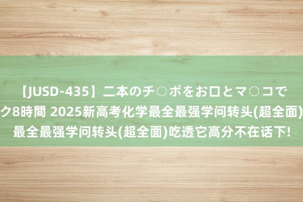 【JUSD-435】二本のチ○ポをお口とマ○コで味わう！！3Pファック8時間 2025新高考化学最全最强学问转头(超全面)吃透它高分不在话下!