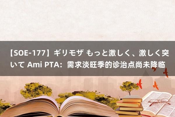 【SOE-177】ギリモザ もっと激しく、激しく突いて Ami PTA：需求淡旺季的诊治点尚未降临