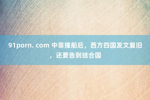 91porn. com 中菲撞船后，西方四国发文复旧，还要告到结合国