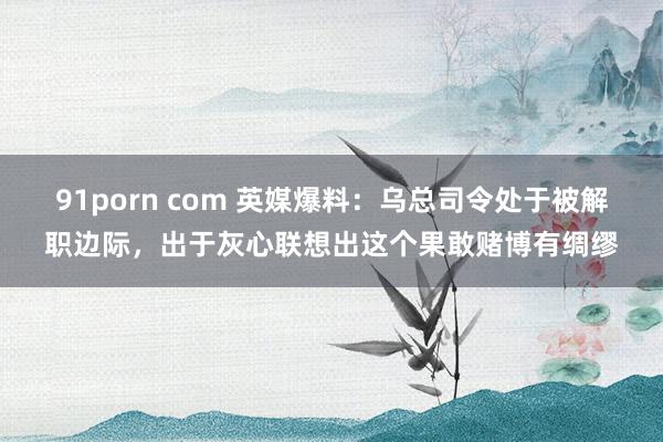 91porn com 英媒爆料：乌总司令处于被解职边际，出于灰心联想出这个果敢赌博有绸缪