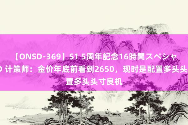 【ONSD-369】S1 5周年記念16時間スペシャル RED 计策师：金价年底前看到2650，现时是配置多头头寸良机