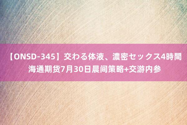 【ONSD-345】交わる体液、濃密セックス4時間 海通期货7月30日晨间策略+交游内参