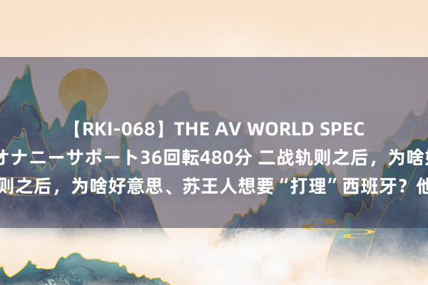 【RKI-068】THE AV WORLD SPECIAL あなただけに 最高のオナニーサポート36回転480分 二战轨则之后，为啥好意思、苏王人想要“打理”西班牙？他王人干了些啥