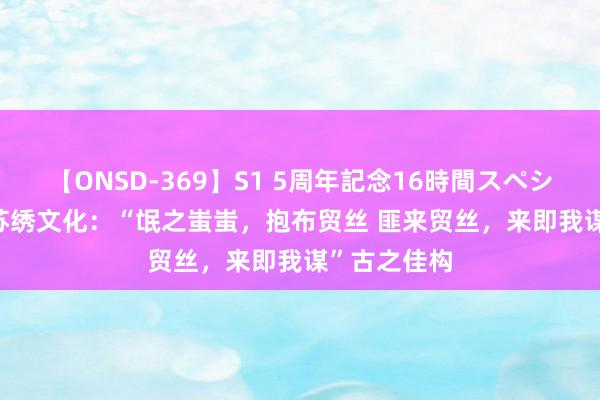 【ONSD-369】S1 5周年記念16時間スペシャル RED 苏绣文化：“氓之蚩蚩，抱布贸丝 匪来贸丝，来即我谋”古之佳构