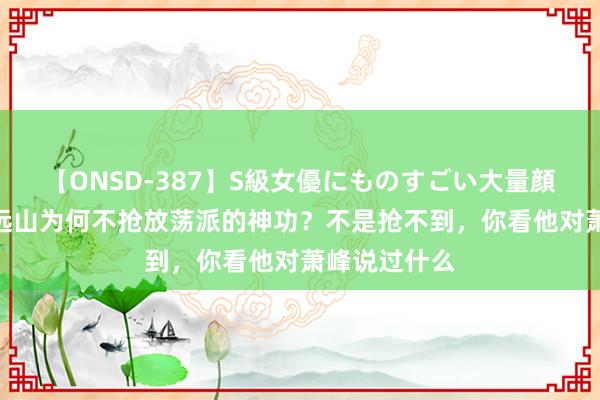 【ONSD-387】S級女優にものすごい大量顔射4時間 萧远山为何不抢放荡派的神功？不是抢不到，你看他对萧峰说过什么