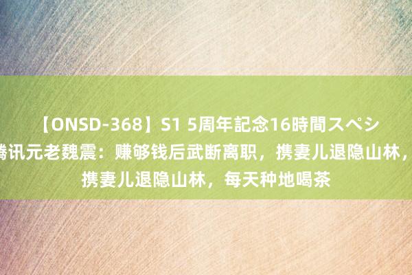 【ONSD-368】S1 5周年記念16時間スペシャル WHITE 腾讯元老魏震：赚够钱后武断离职，携妻儿退隐山林，每天种地喝茶