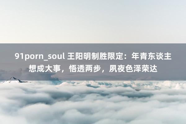 91porn_soul 王阳明制胜限定：年青东谈主想成大事，悟透两步，夙夜色泽荣达