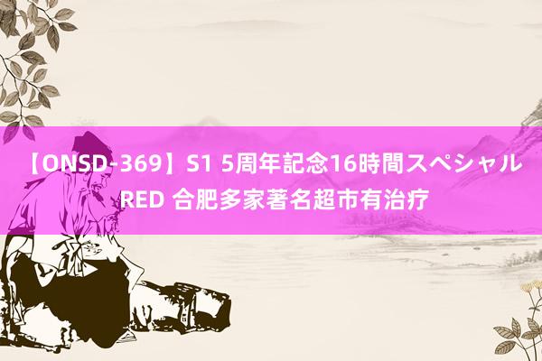 【ONSD-369】S1 5周年記念16時間スペシャル RED 合肥多家著名超市有治疗