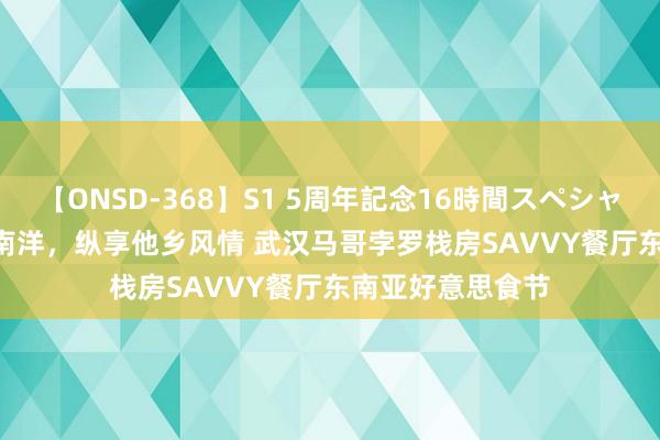 【ONSD-368】S1 5周年記念16時間スペシャル WHITE 食旅南洋，纵享他乡风情 武汉马哥孛罗栈房SAVVY餐厅东南亚好意思食节