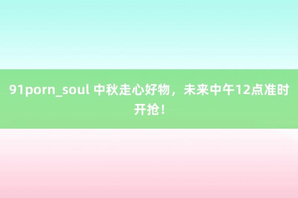 91porn_soul 中秋走心好物，未来中午12点准时开抢！