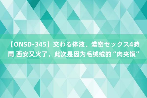 【ONSD-345】交わる体液、濃密セックス4時間 西安又火了，此次是因为毛绒绒的“肉夹馍”