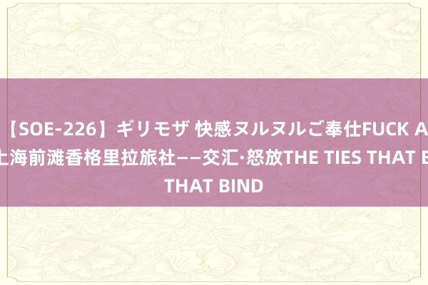 【SOE-226】ギリモザ 快感ヌルヌルご奉仕FUCK Ami 上海前滩香格里拉旅社——交汇·怒放THE TIES THAT BIND