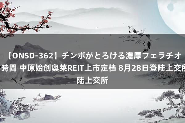 【ONSD-362】チンポがとろける濃厚フェラチオ4時間 中原始创奥莱REIT上市定档 8月28日登陆上交所