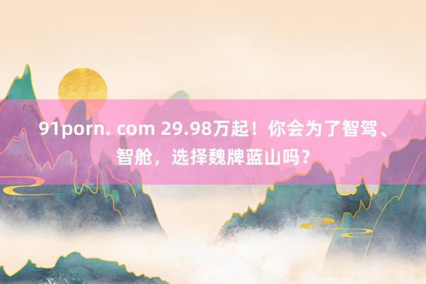 91porn. com 29.98万起！你会为了智驾、智舱，选择魏牌蓝山吗？